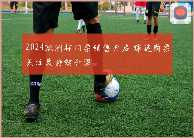 2024欧洲杯门票销售开启 球迷购票关注度持续升温