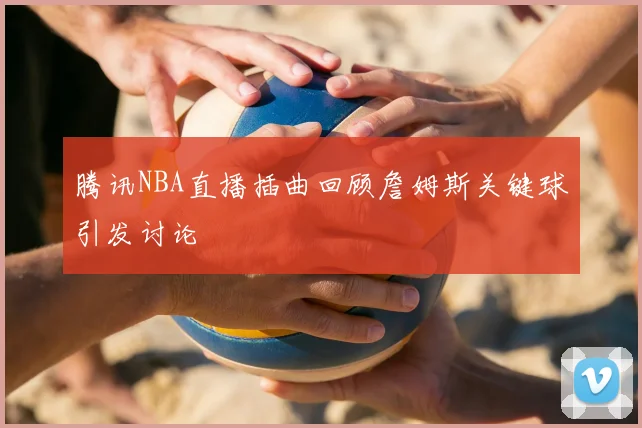 腾讯NBA直播插曲回顾詹姆斯关键球引发讨论
