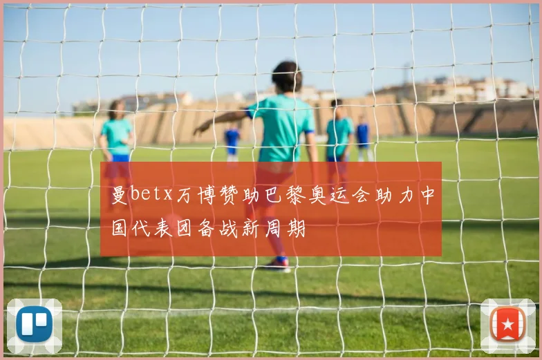 曼betx万博赞助巴黎奥运会助力中国代表团备战新周期