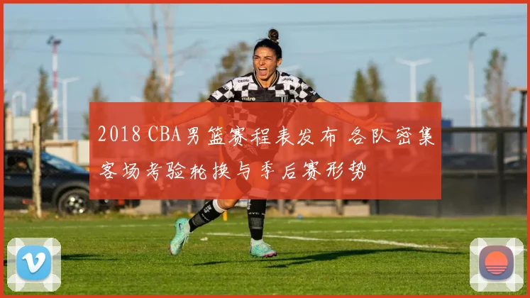 2018 CBA男篮赛程表发布 各队密集客场考验轮换与季后赛形势
