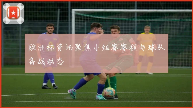 欧洲杯资讯聚焦小组赛赛程与球队备战动态