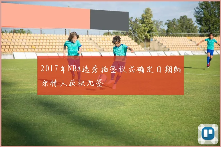 2017年NBA选秀抽签仪式确定日期凯尔特人获状元签