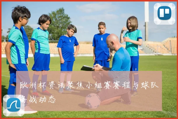 欧洲杯资讯聚焦小组赛赛程与球队备战动态
