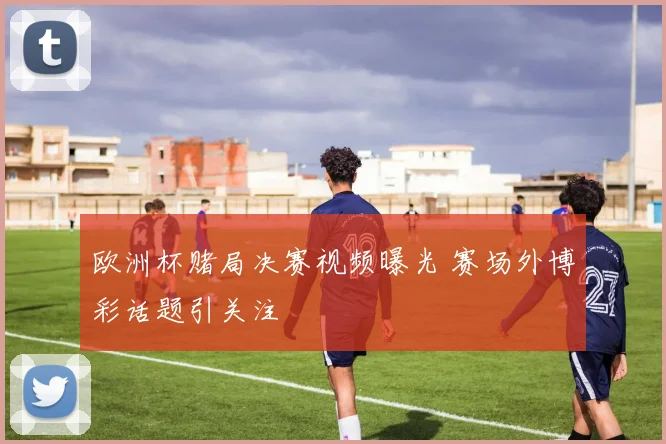 欧洲杯赌局决赛视频曝光 赛场外博彩话题引关注