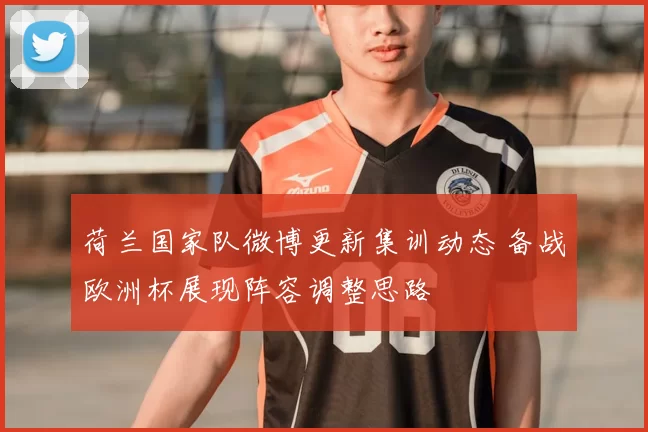 荷兰国家队微博更新集训动态 备战欧洲杯展现阵容调整思路