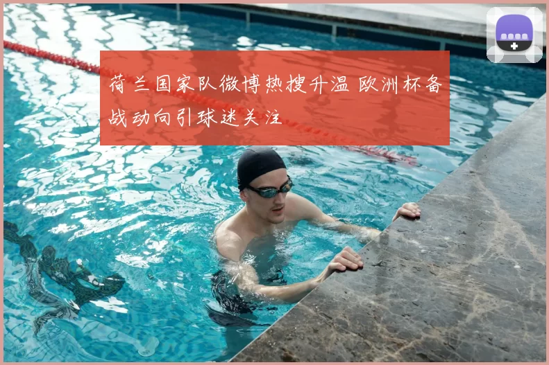 荷兰国家队微博热搜升温 欧洲杯备战动向引球迷关注