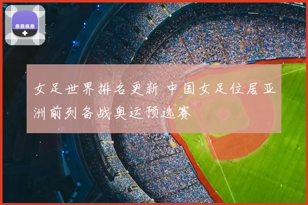 女足世界排名更新 中国女足位居亚洲前列备战奥运预选赛