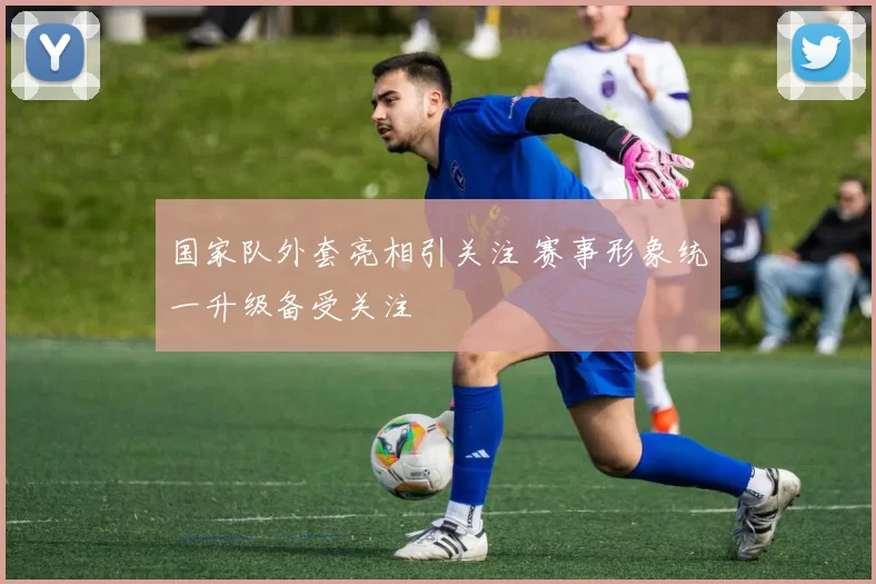 国家队外套亮相引关注 赛事形象统一升级备受关注