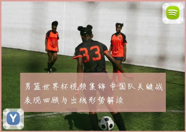 男篮世界杯视频集锦 中国队关键战表现回顾与出线形势解读