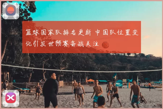 篮球国家队排名更新 中国队位置变化引发世预赛备战关注