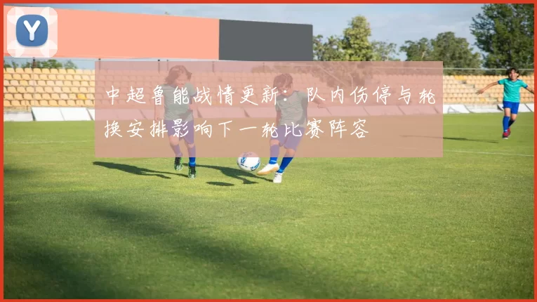中超鲁能战情更新:队内伤停与轮换安排影响下一轮比赛阵容