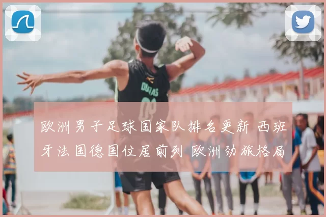 欧洲男子足球国家队排名更新 西班牙法国德国位居前列 欧洲劲旅格局再受关注