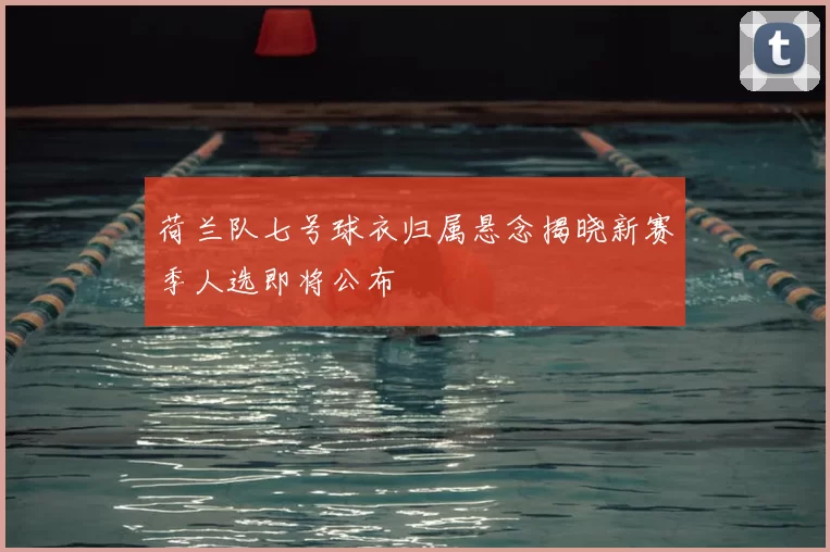 荷兰队七号球衣归属悬念揭晓新赛季人选即将公布