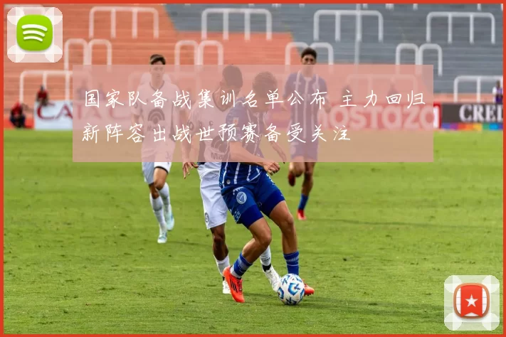 国家队备战集训名单公布 主力回归新阵容出战世预赛备受关注