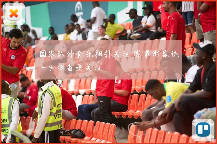 国家队外套亮相引关注 赛事形象统一升级备受关注