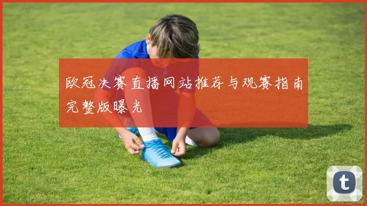 欧冠决赛直播网站推荐与观赛指南完整版曝光