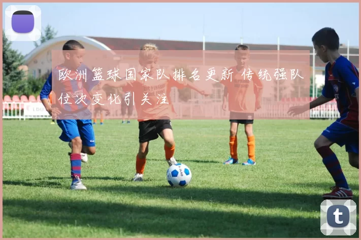 欧洲篮球国家队排名更新 传统强队位次变化引关注