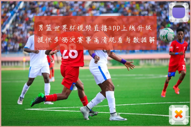 男篮世界杯视频直播app上线升级 提供多场次赛事高清观看与数据解析