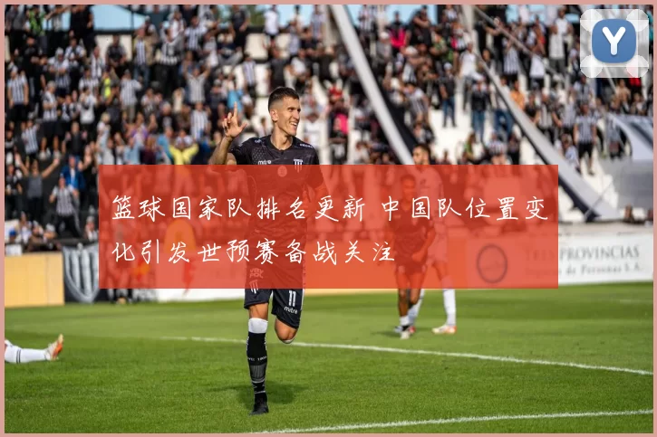 篮球国家队排名更新 中国队位置变化引发世预赛备战关注