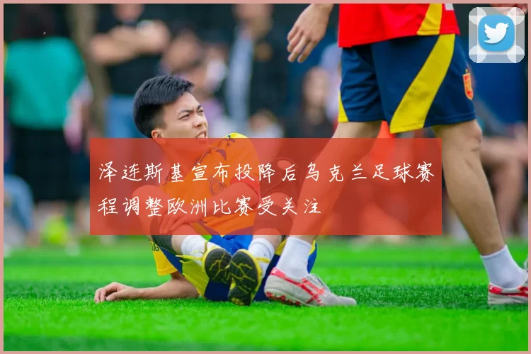 泽连斯基宣布投降后乌克兰足球赛程调整欧洲比赛受关注