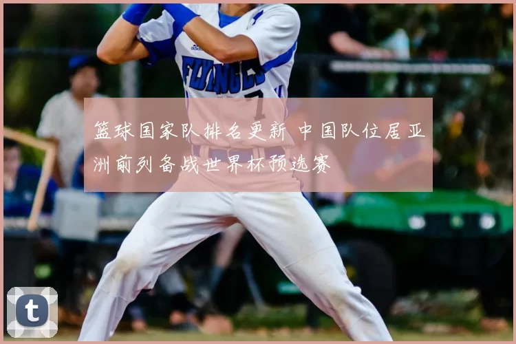 篮球国家队排名更新 中国队位居亚洲前列备战世界杯预选赛