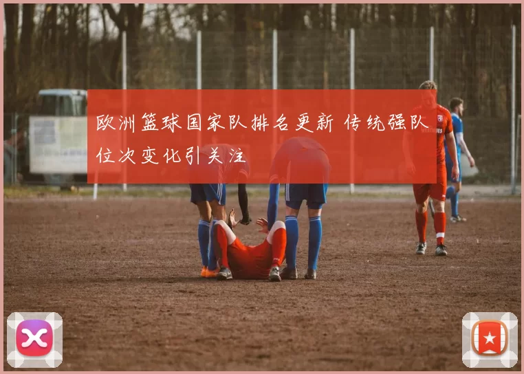 欧洲篮球国家队排名更新 传统强队位次变化引关注