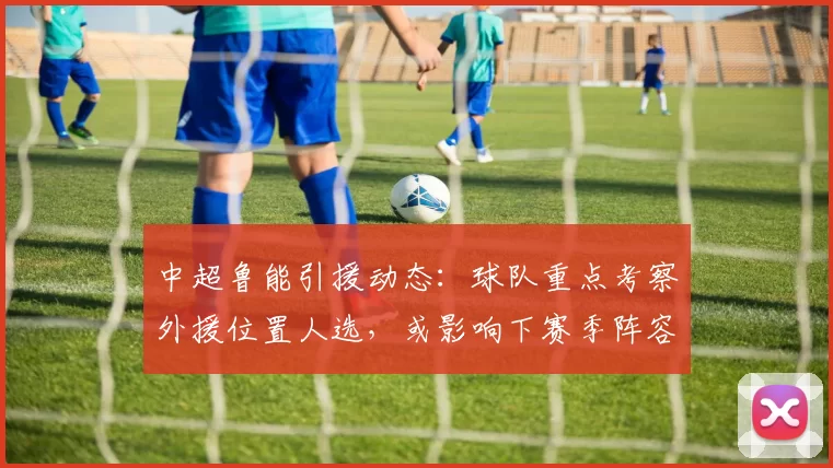 中超鲁能引援动态：球队重点考察外援位置人选，或影响下赛季阵容规划